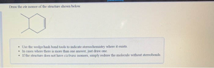 Draw the cis isomer of the structure shown below.
D
• Use the wedge/hash bond tools to indicate stereochemistry where it exists.
• In cases where there is more than one answer, just draw one.
If the structure does not have cis/trans isomers, simply redraw the molecule without stereobonds.