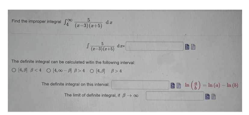 Find the improper integral
5
(x-3)(x+5)
da
√(x-3)(2+5) dz=(
The definite integral can be calculated witin the following interval:
O 4,8 B<4 O 4,00-B B>4 O 4,8] B>4
The definite integral on this interval:
The limit of definite integral, if B→∞
A57
In (g) = In (a) - In (b)