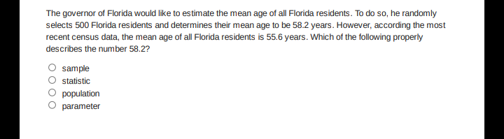 The governor of Florida would like to estimate the mean age of al Florida residents. To do so, he randomly
selects 500 Florida residents and determines their mean age to be 58.2 years. However, according the most
recent census data, the mean age of all Florida residents is 55.6 years. Which of the following properly
describes the number 58.2?
sample
statistic
population
parameter
