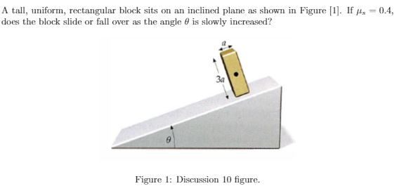 A tall, uniform, rectangular block sits on an inclined plane as shown in Figure [1]. If µ, = 0.4,
does the block slide or fall over as the angle 0 is slowly increased?
Figure 1: Discussion 10 figure.
