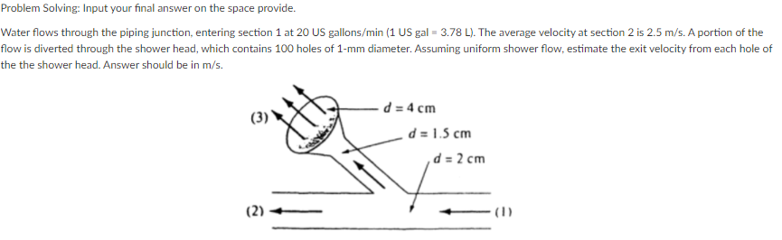 Problem Solving: Input your final answer on the space provide.
Water flows through the piping junction, entering section 1 at 20 US gallons/min (1 US gal = 3.78 L). The average velocity at section 2 is 2.5 m/s. A portion of the
flow is diverted through the shower head, which contains 100 holes of 1-mm diameter. Assuming uniform shower flow, estimate the exit velocity from each hole of
the the shower head. Answer should be in m/s.
d = 4 cm
(3)
d = 1.5 cm
,d = 2 cm
(1)
