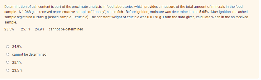 Determination of ash content is part of the proximate analysis in food laboratories which provides a measure of the total amount of minerals in the food
sample. A 1.068 g as received representative sample of "tunsoy", salted fish. Before ignition, moisture was determined to be 5.65%. After ignition, the ashed
sample registered 0.2685 g (ashed sample + crucible). The constant weight of crucible was 0.0178 g. From the data given, calculate % ash in the as received
sample.
23.5%
25.1% 24.9% cannot be determined
O 24.9%
O cannot be determined
O 25.1%
O 23.5 %
