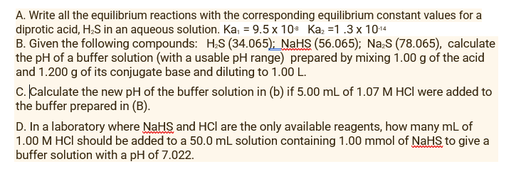 A. Write all the equilibrium reactions with the corresponding equilibrium constant values for a
diprotic acid, H;S in an aqueous solution. Ka, = 9.5 x 10 Kaz =1.3 x 1014
B. Given the following compounds: H;S (34.065); NaHS (56.065); Na,S (78.065), calculate
the pH of a buffer solution (with a usable pH range) prepared by mixing 1.00 g of the acid
and 1.200 g of its conjugate base and diluting to 1.00 L.
c. Calculate the new pH of the buffer solution in (b) if 5.00 mL of 1.07 M HCl were added to
the buffer prepared in (B).
D. In a laboratory where NaHS and HCI are the only available reagents, how many mL of
1.00 M HCl should be added to a 50.0 ml solution containing 1.00 mmol of NaHS to give a
buffer solution with a pH of 7.022.
