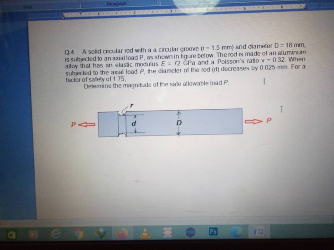 Paragraph
A solid circular rod with a a circular groove (r = 1.5 mm) and diameter D = 18 mm,
Q4
is subjected to an axial load P, as shown in figure below. The rod is made of an aluminum
alloy that has an elastic modulus E = 72 GPa and a Poisson's ratio v = 0.32. When
subjected to the axial load P, the diameter of the rod (d) decreases by 0.025 mm. For a
factor of safety of 1.75,
Determine the magnitude of the safe allowable load P.
|
P
rox
Ps
