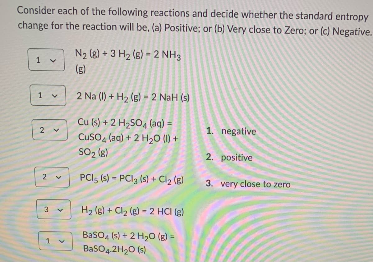 Consider each of the following reactions and decide whether the standard entropy
change for the reaction will be, (a) Positive; or (b) Very close to Zero; or (c) Negative.
N2 (g) + 3 H2 (g) = 2 NH3
%3D
1
(g)
1
2 Na (I) + H2 (g) = 2 NaH (s)
%3D
Cu (s) + 2 H2SO4 (aq) =
CuSO4 (aq) + 2 H2O (1) +
SO2 (g)
2
1. negative
2. positive
PCI5 (s) = PCI3 (s) + Cl2 (g)
%3D
3. very close to zero
H2 (g) + Cl2 (g) = 2 HCI (g)
%3D
BaSO4 (s) + 2 H2O (g) =
1
BaSO4.2H20 (s)
3.
