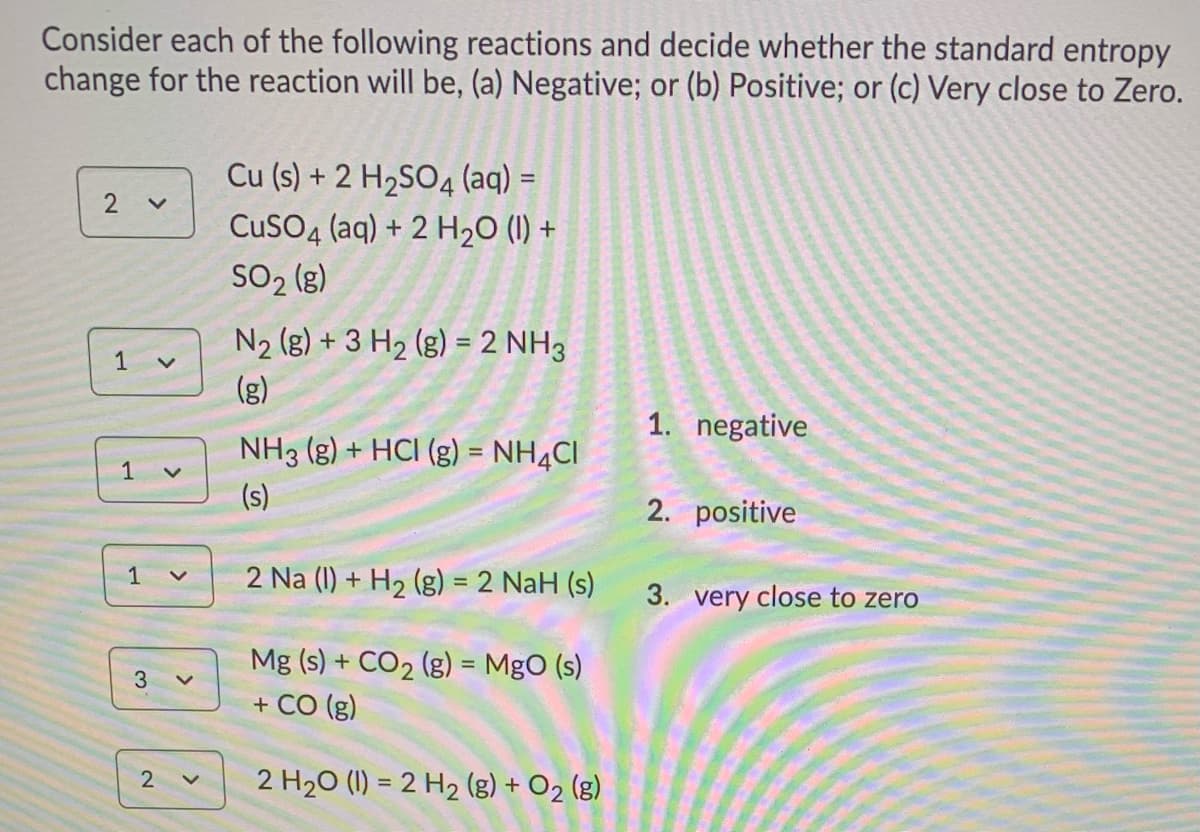 Consider each of the following reactions and decide whether the standard entropy
change for the reaction will be, (a) Negative; or (b) Positive; or (c) Very close to Zero.
Cu (s) + 2 H2SO4 (aq) =
CuSO4 (aq) + 2 H2O (1) +
SO2 (g)
N2 (g) + 3 H2 (g) = 2 NH3
1
(g)
1. negative
NH3 (g) + HCI (g) = NH4CI
%3D
1
(s)
2. positive
1
2 Na (1) + H2 (g) = 2 NaH (s)
3. very close to zero
Mg (s) + CO2 (g) = MgO (s)
+ CO (g)
%3D
2
2 H20 (1) = 2 H2 (g) + O2 (g)

