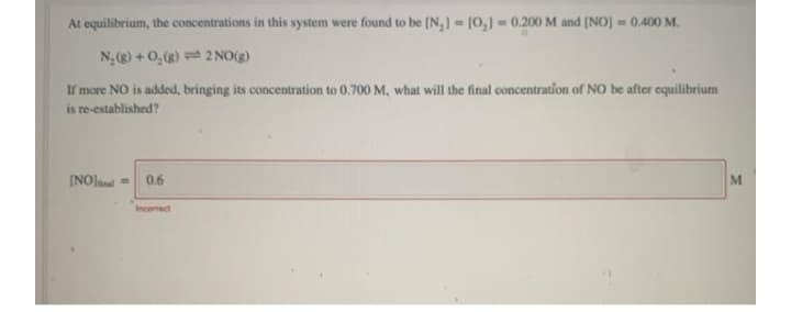 At equilibrium, the concentrations in this system were found to be (N,] [0,] 0.200 M and (NO) = 0.400 M.
N, (g) + 0,) = 2 NO(g)
If more NO is added, bringing its concentration to 0,700 M, what will the final concentration of NO be after equilibrium
is re-established?
0.6
ME
Incorrect
