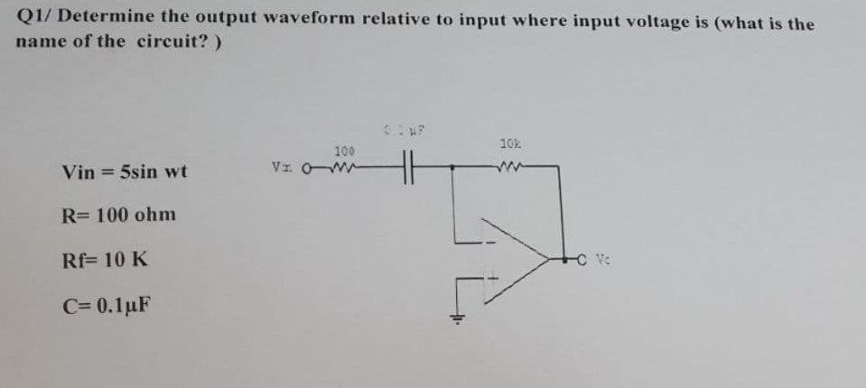 Q1/ Determine the output waveform relative to input where input voltage is (what is the
name of the circuit? )
10k
100
Vin = 5sin wt
Vr OW
R= 100 ohm
Rf= 10 K
C Ve
C= 0.1uF
