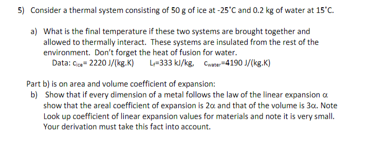 5) Consider a thermal system consisting of 50 g of ice at -25°C and 0.2 kg of water at 15°C.
a) What is the final temperature if these two systems are brought together and
allowed to thermally interact. These systems are insulated from the rest of the
environment. Don't forget the heat of fusion for water.
Data: Cice=2220 J/(kg.K) L=333 kJ/kg, Cwater=4190 J/(kg.K)
Part b) is on area and volume coefficient of expansion:
b) Show that if every dimension of a metal follows the law of the linear expansion a
show that the areal coefficient of expansion is 20 and that of the volume is 30.. Note
Look up coefficient of linear expansion values for materials and note it is very small.
Your derivation must take this fact into account.