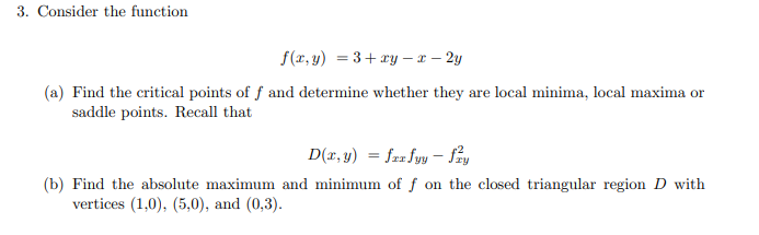 3. Consider the function
f(x, y) = 3+ ry – x – 2y
(a) Find the critical points of f and determine whether they are local minima, local maxima or
saddle points. Recall that
D(x, y) = fa« fyy – Say
(b) Find the absolute maximum and minimum of f on the closed triangular region D with
vertices (1,0), (5,0), and (0,3).
