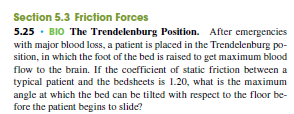 Section 5.3 Friction Forces
5.25 · BIO The Trendelenburg Position. After emergencies
with major blood loss, a patient is placed in the Trendelenburg po-
sition, in which the foot of the bed is raised to get maximum blood
flow to the brain. If the coefficient of static friction between a
typical patient and the bedsheets is 1.20, what is the maximum
angle at which the bed can be tilted with respect to the floor be-
fore the patient begins to slide?
