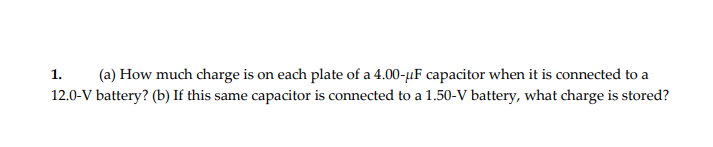 (a) How much charge is on each plate of a 4.00-µF capacitor when it is connected to a
12.0-V battery? (b) If this same capacitor is connected to a 1.50-V battery, what charge is stored?
1.
