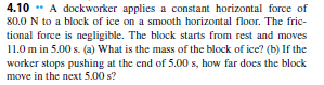 4.10 ** A dockworker applies a constant horizontal force of
80.0 N to a block of ice on a smooth horizontal floor. The fric-
tional force is negligible. The block starts from rest and moves
11.0 m in 5.00 s. (a) What is the mass of the block of ice? (b) If the
worker stops pushing at the end of 5.00 s, how far does the block
move in the next 5.00 s?
