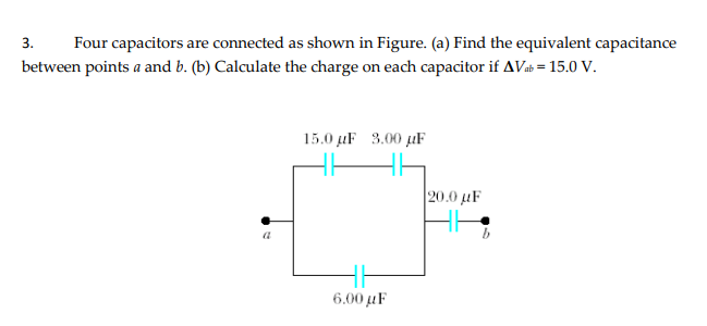 Four capacitors are connected as shown in Figure. (a) Find the equivalent capacitance
between points a and b. (b) Calculate the charge on each capacitor if AVab = 15.0 v.
3.
15.0 µF 3.00 µF
|20.0 μF
6.00 μF
