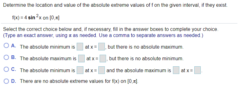 Determine the location and value of the absolute extreme values of f on the given interval, if they exist.
f(x) = 4 sin?x on [0,T]
Select the correct choice below and, if necessary, fill in the answer boxes to complete your choice.
(Type an exact answer, using t as needed. Use a comma to separate answers as needed.)
O A. The absolute minimum is
but there is no absolute maximum.
at x =
O B. The absolute maximum is
at x =
but there is no absolute minimum.
O C. The absolute minimum is
and the absolute maximum is
at x =
at x=
O D. There are no absolute extreme values for f(x) on [0,1].

