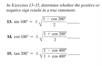 In Exercises 13-15, determine whether the positive or
negative sign results in a true statement.
1 - cos 200°
13. sin 100° = ±,
2
1 + cos 200°
14. cos 100° = ±,
2
- cos 400
15. tan 200° = ±
1 + cos 400°
