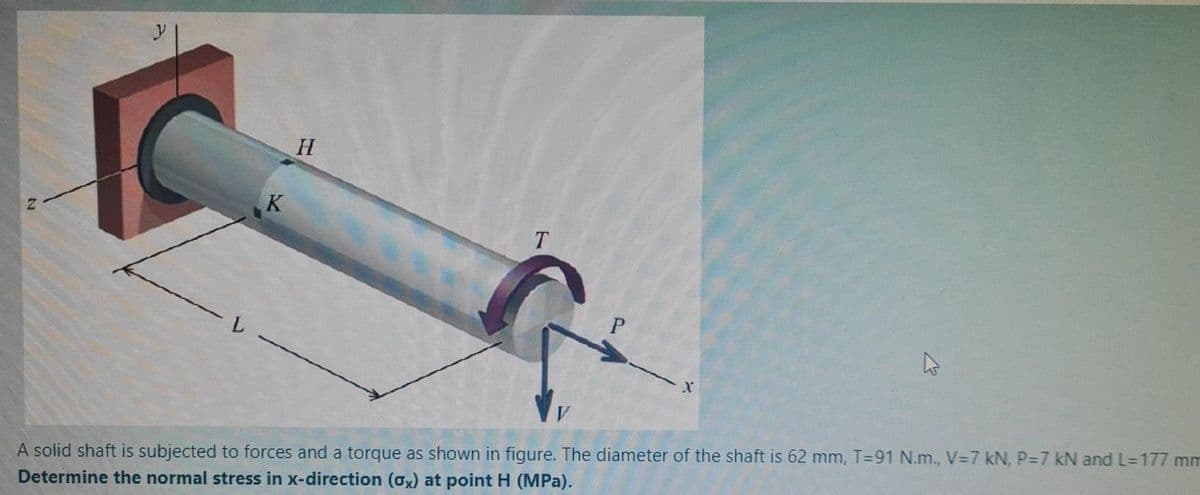 H
K
T
A solid shaft is subjected to forces and a torque as shown in figure. The diameter of the shaft is 62 mm, T=91 N.m., V=7 kN, P37 kN and L=177 mm
Determine the normal stress in x-direction (ox) at point H (MPa).
