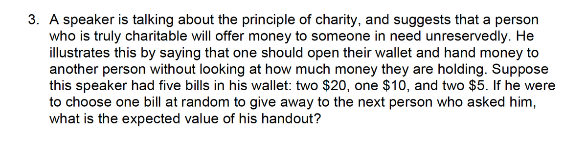 3. A speaker is talking about the principle of charity, and suggests that a person
who is truly charitable will offer money to someone in need unreservedly. He
illustrates this by saying that one should open their wallet and hand money to
another person without looking at how much money they are holding. Suppose
this speaker had five bills in his wallet: two $20, one $10, and two $5. If he were
to choose one bill at random to give away to the next person who asked him,
what is the expected value of his handout?
