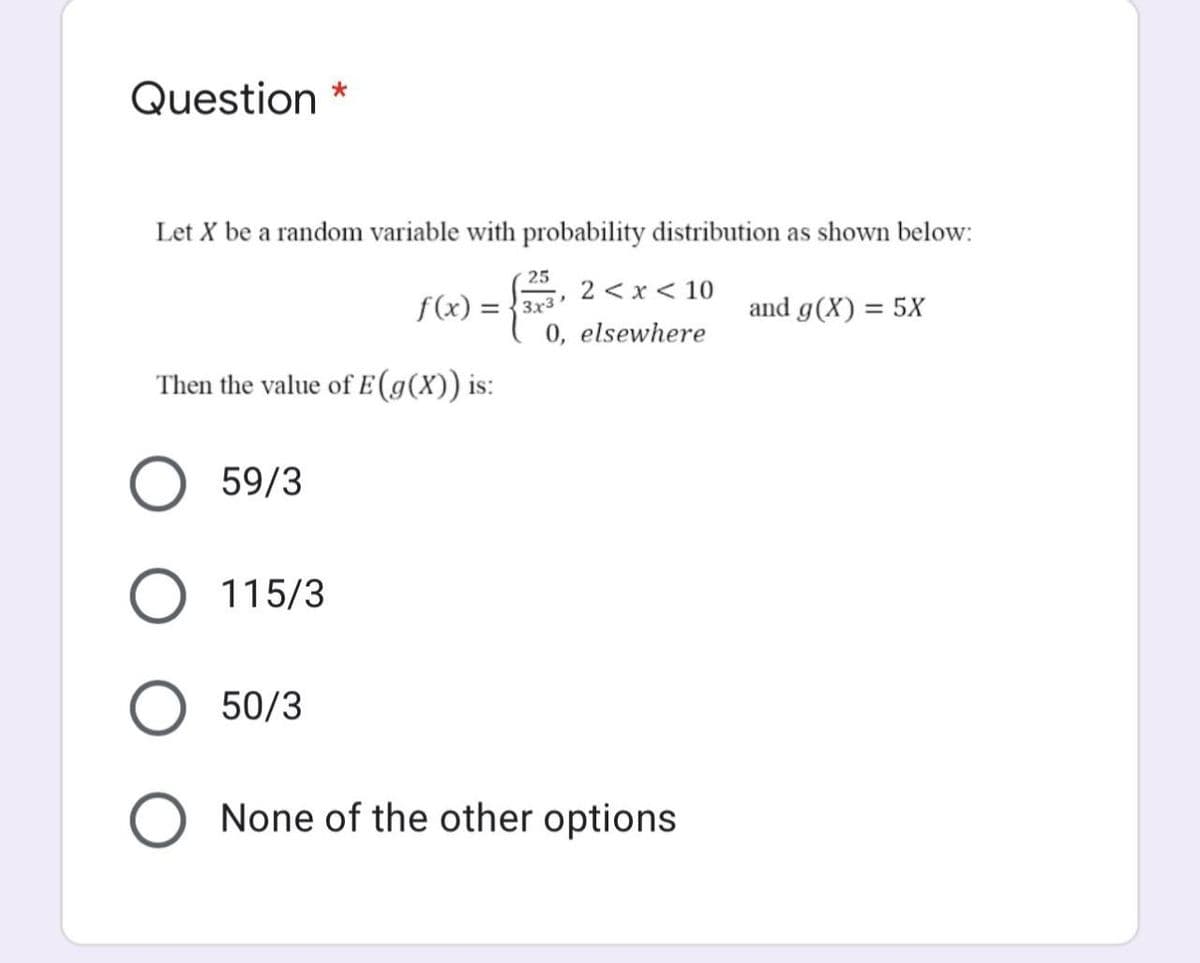 Question
Let X be a random variable with probability distribution as shown below:
25
2 < x < 10
f(x) = {3x3"
and g(X) = 5X
%3D
0, elsewhere
Then the value of E (g(X)) is:
59/3
115/3
50/3
None of the other options
