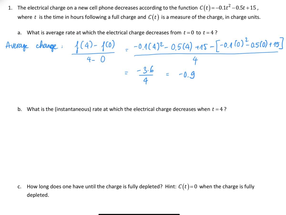 1. The electrical charge on a new cell phone decreases according to the function C(t)=-0.1t -0.5t +15,
where t is the time in hours following a full charge and C(t) is a measure of the charge, in charge units.
What is average rate at which the electrical charge decreases from t =0 to t = 4 ?
2
Average
change:
{(4)- 10)
-0,A(4)²– 0,5(4) +15 - [-0,1 (0)² asto) + 15]
|
4- 0
4
- 3-6
-0.g
b. What is the (instantaneous) rate at which the electrical charge decreases when t = 4?
How long does one have until the charge is fully depleted? Hint: C(t)=0 when the charge is fully
C.
depleted.
