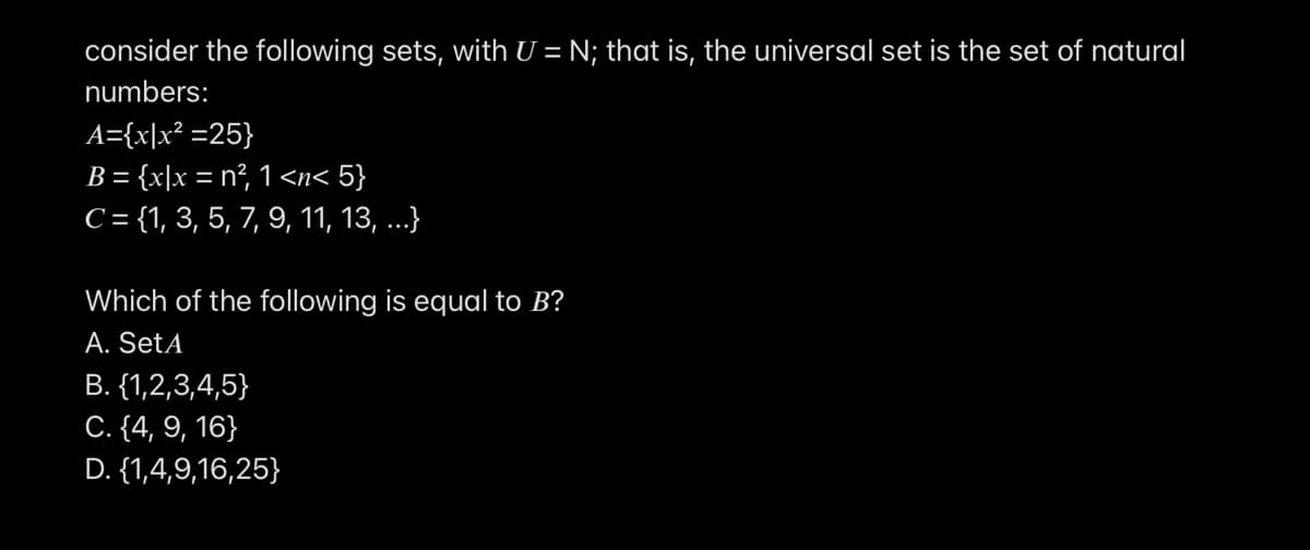 consider the following sets, with U = N; that is, the universal set is the set of natural
numbers:
A={x\x² =25}
B = {x|x = n², 1<n< 5}
C= {1, 3, 5, 7, 9, 11, 13, ..}
Which of the following is equal to B?
A. SetA
B. {1,2,3,4,5}
C. {4, 9, 16}
D. {1,4,9,16,25}
