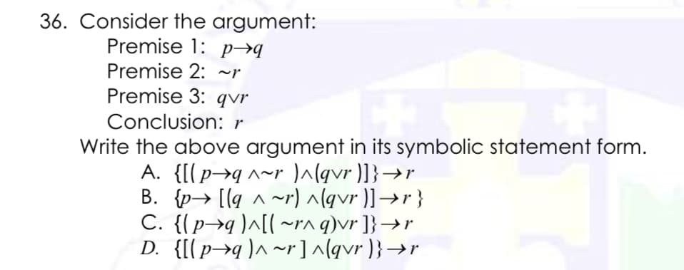 36. Consider the argument:
Premise 1: p→q
Premise 2: ~r
Premise 3: qvr
Conclusion: r
Write the above argument in its symbolic statement form.
A. {[(p→q^~r ^(qvr )]}→r
B. {p→ [[q ^ ~r) ^lgvr )]→r}
C. {(p→q)^[l~rn q)vr ]}→r
D. {[(p→q)^~r] ^(qvr )}→r
