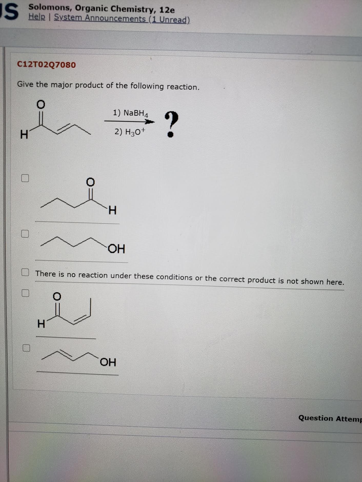 C12T02Q7080
Give the major product of the following reaction.
1) NaBH4
2) H30+
H.
HO.
There is no reaction under these conditions or the correct product is not shown here.
HO.
