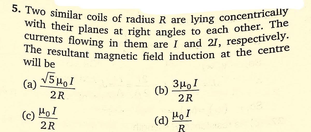 5. Two similar coils of radius R are lying concentrically
with their planes at right angles to each other. The
currents flowing in them are I and 21, respectively.
The resultant magnetic field induction at the centre
will be
(a)
(c)
√5μ₂1
2R
моя
2R
(b)
(d)
змо
2R
Mo I
R