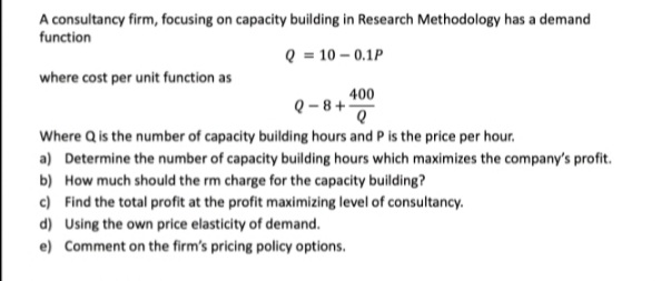 A consultancy firm, focusing on capacity building in Research Methodology has a demand
function
Q = 10 – 0.1P
where cost per unit function as
400
Q -8+
Where Q is the number of capacity building hours and P is the price per hour.
a) Determine the number of capacity building hours which maximizes the company's profit.
b) How much should the rm charge for the capacity building?
c) Find the total profit at the profit maximizing level of consultancy.
d) Using the own price elasticity of demand.
e) Comment on the firm's pricing policy options.
