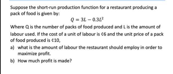 Suppose the short-run production function for a restaurant producing a
pack of food is given by:
Q = 3L – 0.312
Where Q is the number of packs of food produced and L is the amount of
labour used. If the cost of a unit of labour is ¢6 and the unit price of a pack
of food produced is ¢10,
a) what is the amount of labour the restaurant should employ in order to
maximize profit.
b) How much profit is made?
