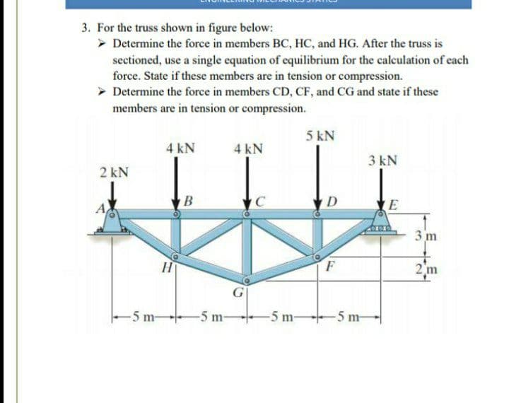 3. For the truss shown in figure below:
> Determine the force in members BC, HC, and HG. After the truss is
sectioned, use a single equation of equilibrium for the calculation of each
force. State if these members are in tension or compression.
Determine the force in members CD, CF, and CG and state if these
members are in tension or compression.
5 kN
4 kN
4 kN
3 kN
2 kN
B
C
D
E
3 m
2 m
-5 m
-5 m-
-5 m-
-5 m-
