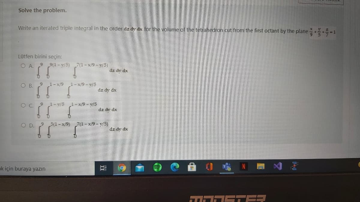 Solve the problem.
Write an iterated triple integral in the order dz dy dx for the volume of the tetrahedron cut from the first octant by the plane -1
Lütfen birini seçin:
O A.
9(1- y/5) 7(1-x/9- v/5)
dz dy dx
OB.
1-x/9
1-x/9- v/5
dz dy dx
OC.
9.
1- v/5
1- x/9- y/5
dz dv dx
O D.
5(1-x/9) 7(1- x/9 - y/5)
dz dy dx
ak için buraya yazın
STER
