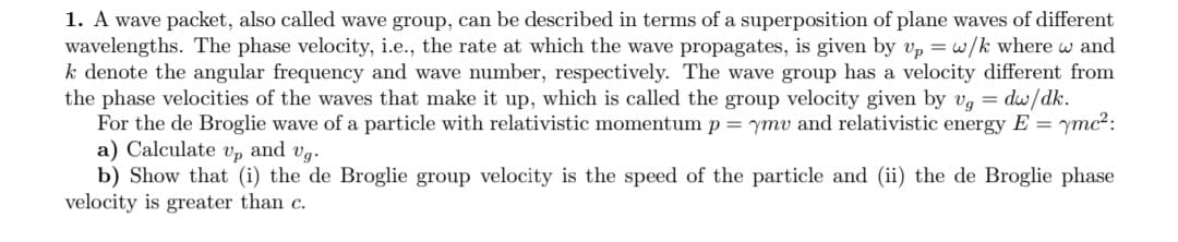 1. A wave packet, also called wave group, can be described in terms of a superposition of plane waves of different
wavelengths. The phase velocity, i.e., the rate at which the wave propagates, is given by v, = w/k where w and
k denote the angular frequency and wave number, respectively. The wave group has a velocity different from
the phase velocities of the waves that make it up, which is called the group velocity given by vg = dw/dk.
For the de Broglie wave of a particle with relativistic momentum p = ymv and relativistic energy E = ymc?:
a) Calculate v, and vg.
b) Show that (i) the de Broglie group velocity is the speed of the particle and (ii) the de Broglie phase
velocity is greater than c.
