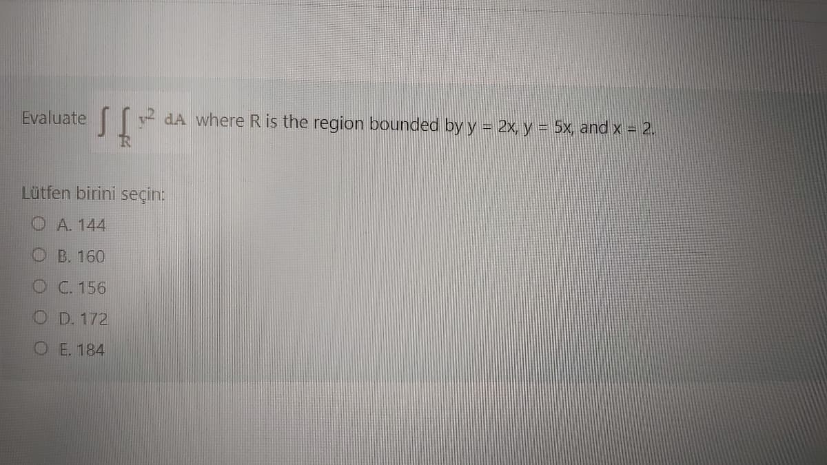 Evaluate
y dA where R is the region bounded by y = 2x, y = 5x, and x = 2.
Lütfen birini seçin:
O A. 144
O B. 160
O C. 156
O D. 172
O E. 184
