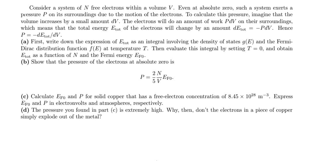 Consider a system of N free electrons within a volume V. Even at absolute zero, such a system exerts a
pressure P on its surroundings due to the motion of the electrons. To calculate this pressure, imagine that the
volume increases by a small amount dV. The electrons will do an amount of work PdV on their surroundings,
which means that the total energy Etot of the electrons will change by an amount dEtot = -PdV. Hence
P = -dEtot/dV.
(a) First, write down the expression of Etot as an integral involving the density of states g(E) and the Fermi-
Dirac distribution function f(E) at temperature T. Then evaluate this integral by setting T = 0, and obtain
Etot as a function of N and the Fermi energy EFo.
(b) Show that the pressure of the electrons at absolute zero is
2 N
P =
EFo-
5 V
(c) Calculate EFo and P for solid copper that has a free-electron concentration of 8.45 × 1028 m-3. Express
EFo and P in electronvolts and atmospheres, respectively.
(d) The pressure you found in part (c) is extremely high. Why, then, don't the electrons in a piece of copper
simply explode out of the metal?
