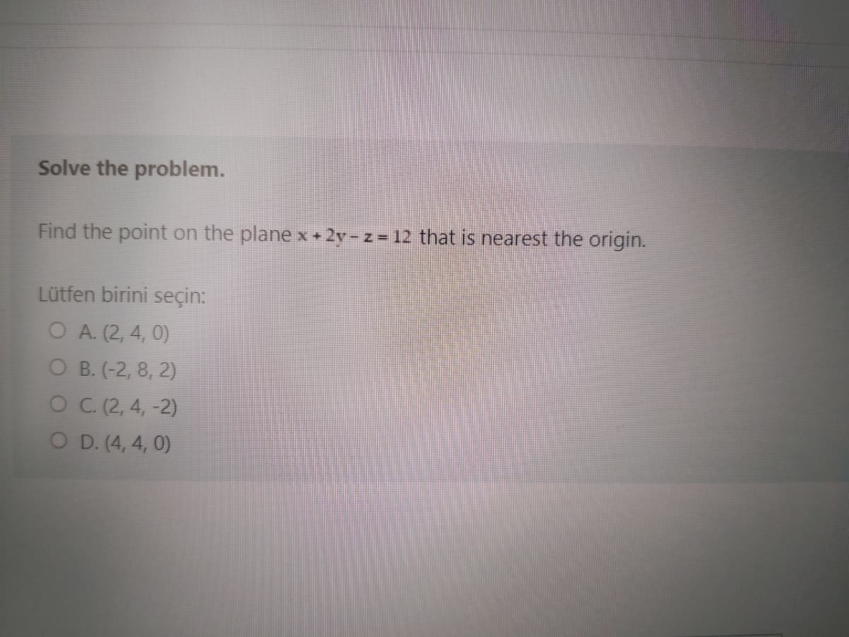 Solve the problem.
Find the point on the plane x+ 2y-z = 12 that is nearest the origin.
Lütfen birini seçin:
O A. (2, 4, 0)
O B. (-2, 8, 2)
OC.(2, 4, -2)
O D. (4, 4, 0)

