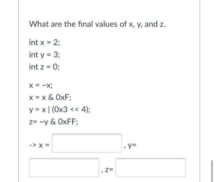 What are the final values of x, y, and z.
int x = 2;
int y = 3;
int z = 0;
X = -X;
x = x & OxF;
y = x | (Ox3 << 4);
z= ~y & OXFF;
-> x =
, y=
Z=
