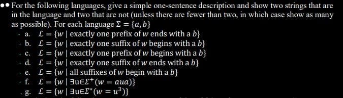 •• For the following languages, give a simple one-sentence description and show two strings that are
in the language and two that are not (unless there are fewer than two, in which case show as many
as possible). For each language E = {a, b}
a. L= {w|exactly one prefix of w ends with a b}
b. L = {w|exactly one suffix of w begins with a b}
L = {w| exactly one prefix of w begins with a b}
d. L = {w|exactly one suffix of w ends with a b}
L = {w | all suffixes of w begin with a b}
f. L = {w|3ues*(w = aua)}
g. L = {w|3uE£* (w = u³)}
%3D
• C.
%3D
%3D
• e.
%3D
%3D
