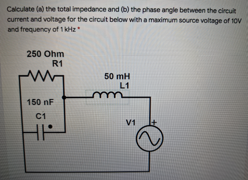 Calculate (a) the total impedance and (b) the phase angle between the circuit
current and voltage for the circuit below with a maximum source voltage of 10V
and frequency of 1 kHz *
250 Ohm
R1
50 mH
L1
150 nF
C1
V1
