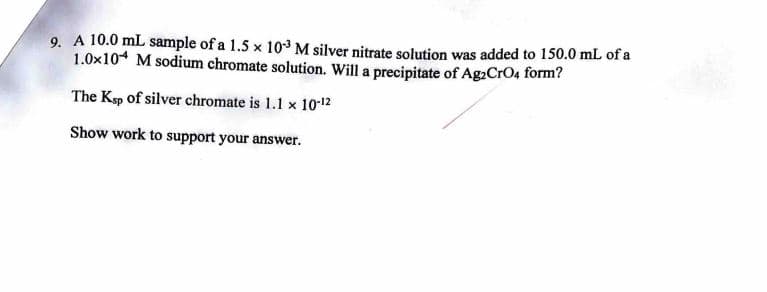 9. A 10.0 mL sample of a 1.5 x 103 M silver nitrate solution was added to 150.0 mL of a
1.0x104 M sodium chromate solution. Will a precipitate of Ag2CrO4 form?
The Ksp of silver chromate is 1.1 x 10-12
Show work to support your answer.