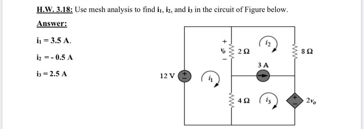 H.W. 3.18: Use mesh analysis to find i1, i2, and iz in the circuit of Figure below.
Answer:
i = 3.5 A.
i2
% { 22
iz = - 0.5 A
3 A
i3 = 2.5 A
12 V
4Ω
2Vo
ww
