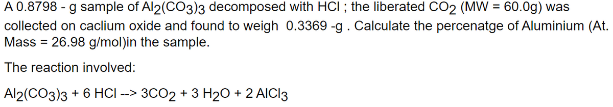 A 0.8798 - g sample of Al2(CO3)3 decomposed with HCI ; the liberated CO2 (MW = 60.0g) was
collected on caclium oxide and found to weigh 0.3369 -g. Calculate the percenatge of Aluminium (At.
Mass = 26.98 g/mol)in the sample.
The reaction involved:
Al2(CO3)3 + 6 HCI --> 3CO2 + 3 H₂O + 2 AICI3