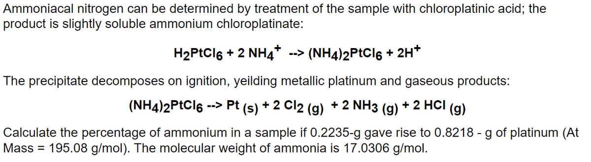 Ammoniacal nitrogen can be determined by treatment of the sample with chloroplatinic acid; the
product is slightly soluble ammonium chloroplatinate:
H₂PtCl6 + 2 NH4* --> (NH4)2PtCl6 + 2H+
The precipitate decomposes on ignition, yeilding metallic platinum and gaseous products:
--> Pt (s) + 2 Cl2 (g) + 2 NH3 (g) + 2 HCI (g)
(NH4)2PtCl6 -
Calculate the percentage of ammonium in a sample if 0.2235-g gave rise to 0.8218 - g of platinum (At
Mass = 195.08 g/mol). The molecular weight of ammonia is 17.0306 g/mol.