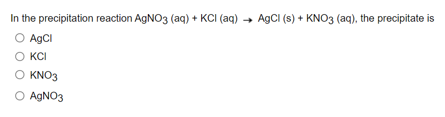 In the precipitation reaction AgNO3 (aq) + KCI (aq) → AgCl (s) + KNO3 (aq), the precipitate is
O AgCl
O KCI
O KNO3
O AgNO3