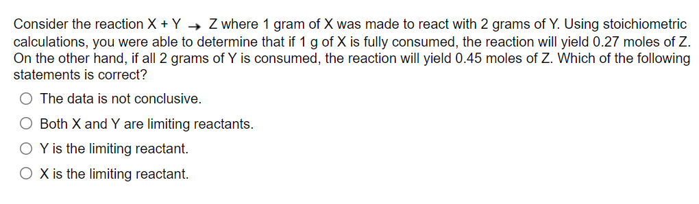 Consider the reaction X + Y→ Z where 1 gram of X was made to react with 2 grams of Y. Using stoichiometric
calculations, you were able to determine that if 1 g of X is fully consumed, the reaction will yield 0.27 moles of Z.
On the other hand, if all 2 grams of Y is consumed, the reaction will yield 0.45 moles of Z. Which of the following
statements is correct?
O The data is not conclusive.
O Both X and Y are limiting reactants.
O Y is the limiting reactant.
O X is the limiting reactant.