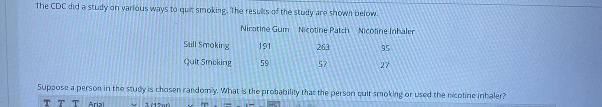 The CDC did a study on various ways to quit smoking. The results of the study are shown below.
Nicotine Gum Nicotine Patch
Nicotine Inhaler
Still Smoking
191
263
Quit Smoking
59
57
27
Suppose a person in the study is chosen randomly. What is the probability that the person quit smoking or used the nicotine inhaler?
TT T
Arial
3 (12nt)
95
