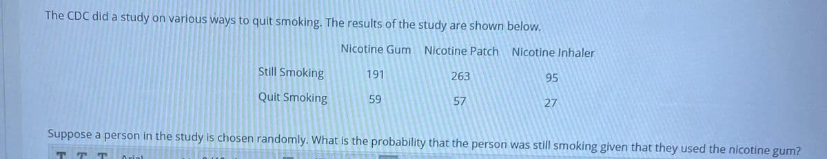 The CDC did a study on various ways to quit smoking. The results of the study are shown below.
Nicotine Gum
Nicotine Patch Nicotine Inhaler
Still Smoking
191
263
95
Quit Smoking
59
57
27
Suppose a person in the study is chosen randomly. What is the probability that the person was still smoking given that they used the nicotine gum?
T T T
Arial
