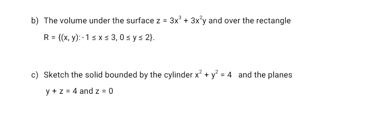 b) The volume under the surface z = 3x' + 3x?y and over the rectangle
R = {(x, y): - 1 s x s 3, 0 s y s 2}.
c) Sketch the solid bounded by the cylinder x? + y = 4 and the planes
y + z = 4 and z = 0

