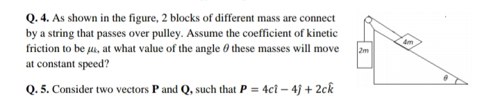Q. 4. As shown in the figure, 2 blocks of different mass are connect
by a string that passes over pulley. Assume the coefficient of kinetic
friction to be uk, at what value of the angle 0 these masses will move
at constant speed?
4m
2m
Q. 5. Consider two vectors P and Q, such that P = 4cî – 4ĵ + 2ck
