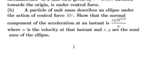 towards the origin, is under central force.
(b)
the action of central force Mr. Show that the normal
A particle of unit mass describes an ellipse under
ryM2
component of the acceleration at an instant is
where w is the velocity at that instant and r, y are the semi
axes of the ellipse.
